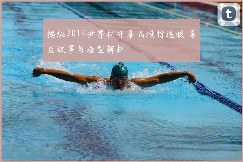 揭秘2014世界杯开幕式模特选拔 幕后故事与造型解析