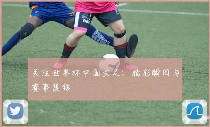 关注世界杯中国女足:精彩瞬间与赛事集锦