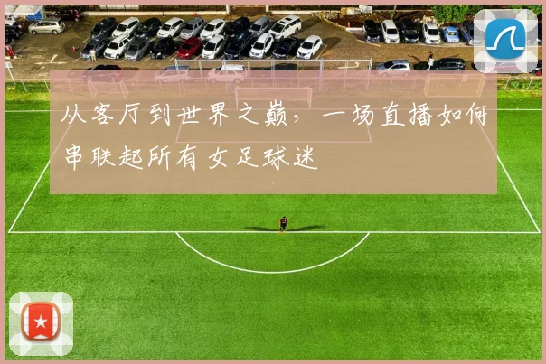 从客厅到世界之巅，一场直播如何串联起所有女足球迷