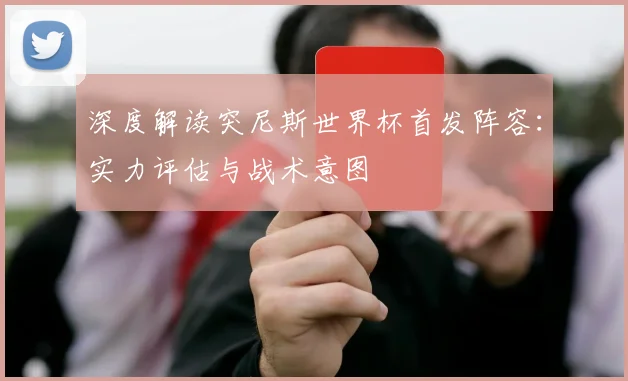 深度解读突尼斯世界杯首发阵容:实力评估与战术意图