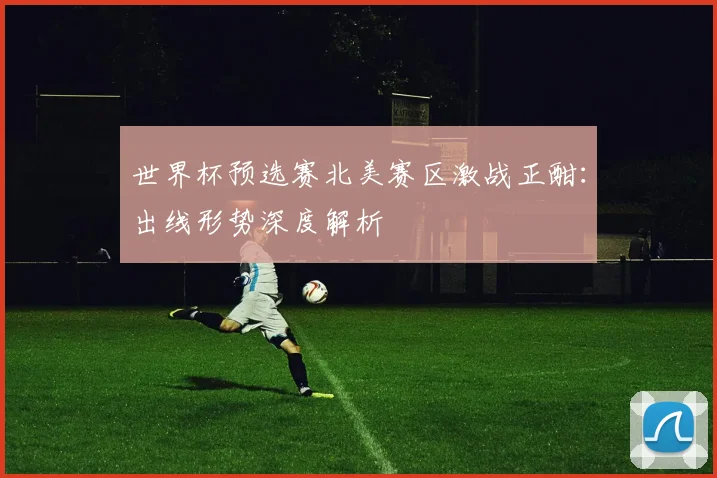 世界杯预选赛北美赛区激战正酣:出线形势深度解析