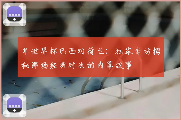年世界杯巴西对荷兰：独家专访揭秘那场经典对决的内幕故事